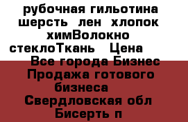 рубочная гильотина шерсть, лен, хлопок, химВолокно, стеклоТкань › Цена ­ 1 000 - Все города Бизнес » Продажа готового бизнеса   . Свердловская обл.,Бисерть п.